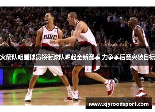 火箭队明星球员领衔球队崛起全新赛季 力争季后赛突破目标