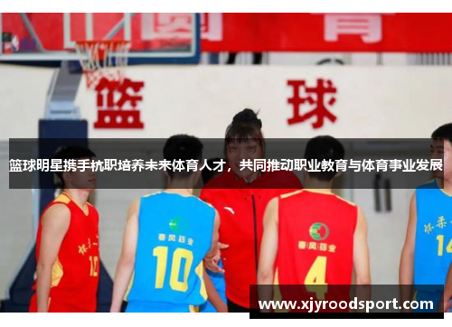 篮球明星携手杭职培养未来体育人才，共同推动职业教育与体育事业发展
